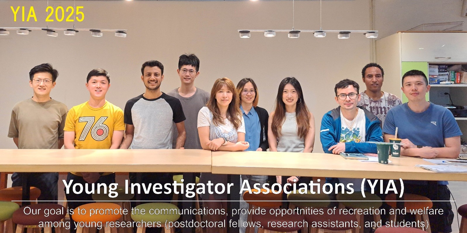 Young Investigator Associations (YIA)Our goal is to promote the communications, provide opportunities of recreation and welfare among young researchers (postdoctoral fellows, research assistants and students).
